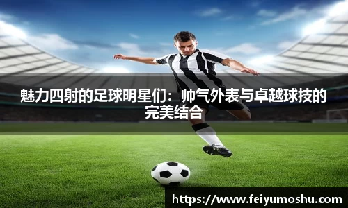 魅力四射的足球明星们：帅气外表与卓越球技的完美结合